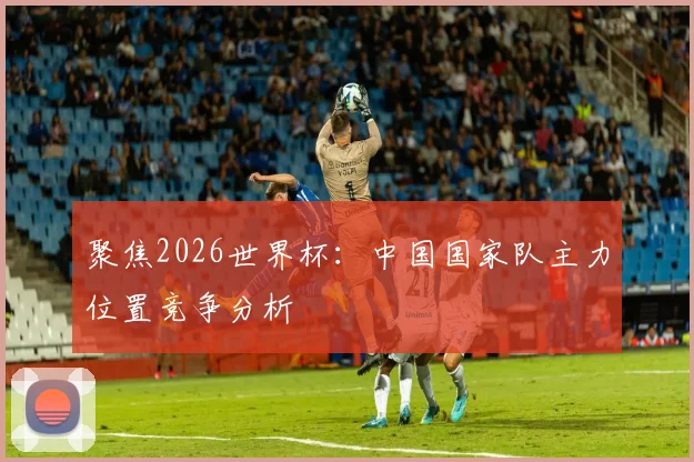 聚焦2026世界杯：中国国家队主力位置竞争分析