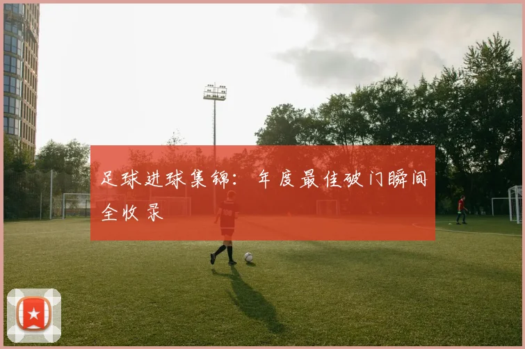 足球进球集锦：年度最佳破门瞬间全收录