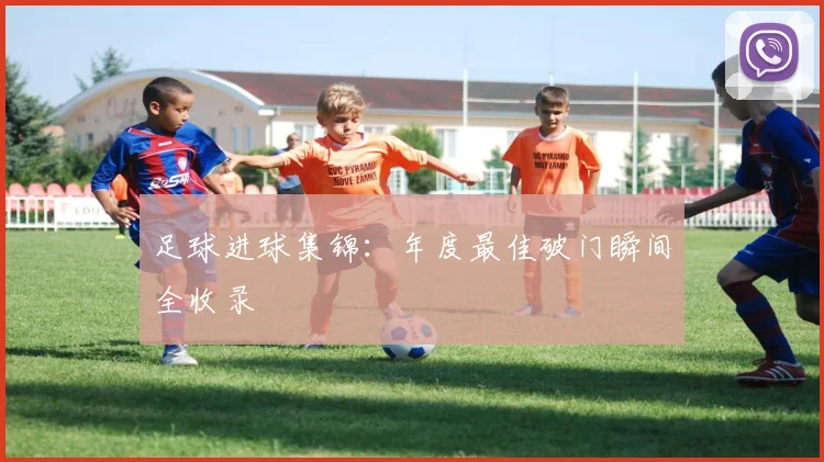 足球进球集锦：年度最佳破门瞬间全收录