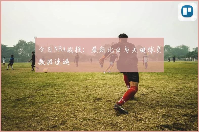 今日NBA战报:最新比分与关键球员数据速递