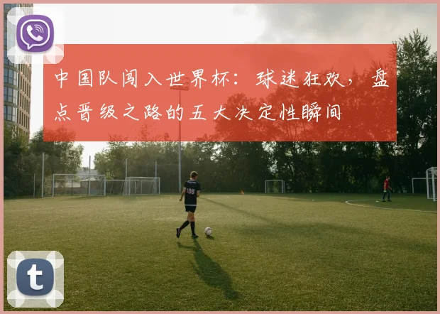 中国队闯入世界杯：球迷狂欢，盘点晋级之路的五大决定性瞬间