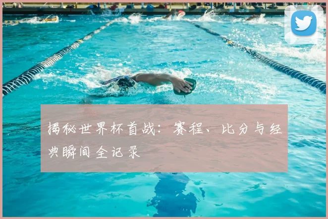 揭秘世界杯首战：赛程、比分与经典瞬间全记录