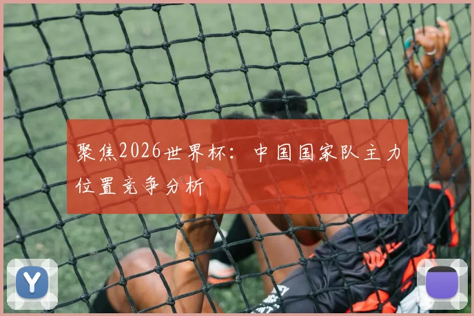 聚焦2026世界杯：中国国家队主力位置竞争分析